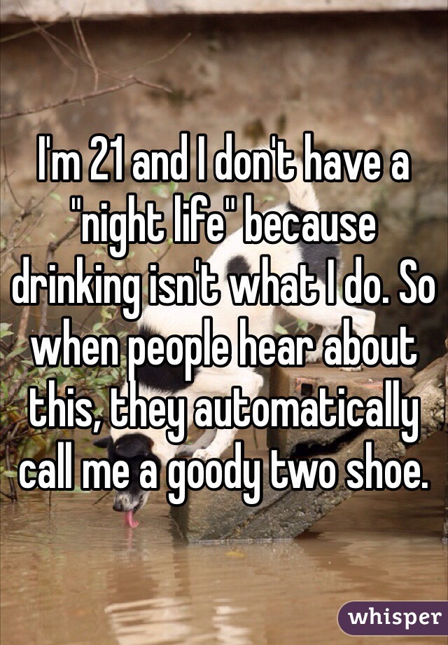 I'm 21 and I don't have a "night life" because drinking isn't what I do. So when people hear about this, they automatically call me a goody two shoe.