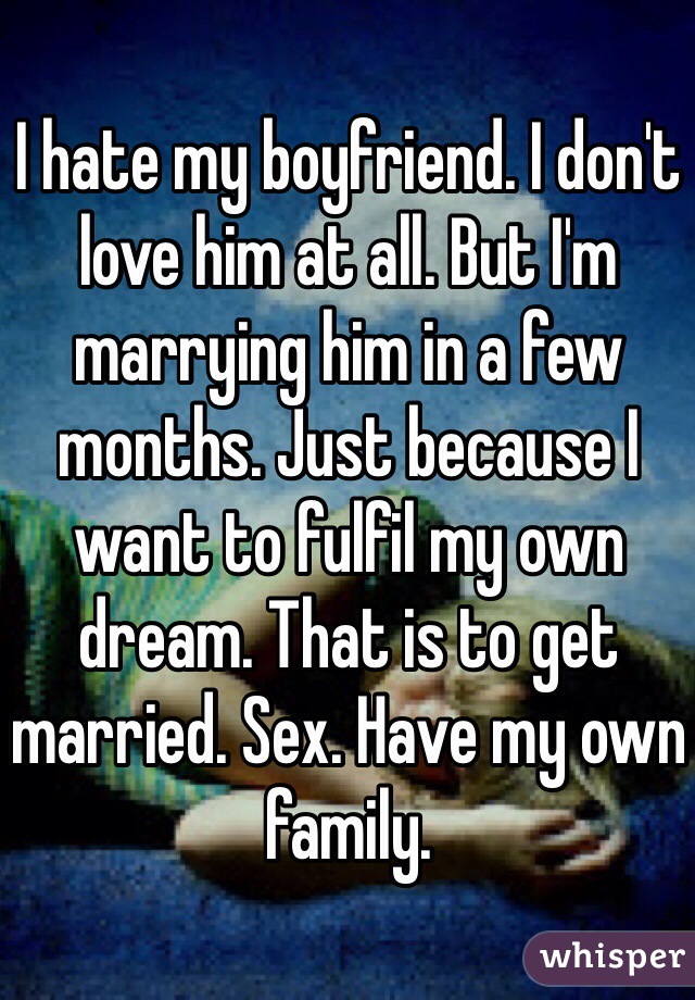 I hate my boyfriend. I don't love him at all. But I'm marrying him in a few months. Just because I want to fulfil my own dream. That is to get married. Sex. Have my own family. 