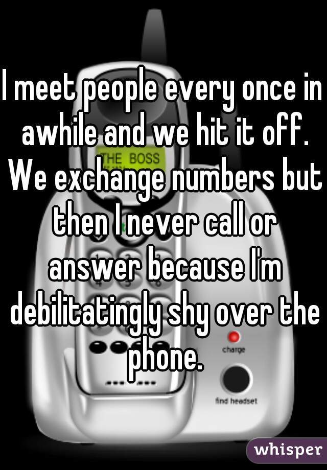 I meet people every once in awhile and we hit it off. We exchange numbers but then I never call or answer because I'm debilitatingly shy over the phone.