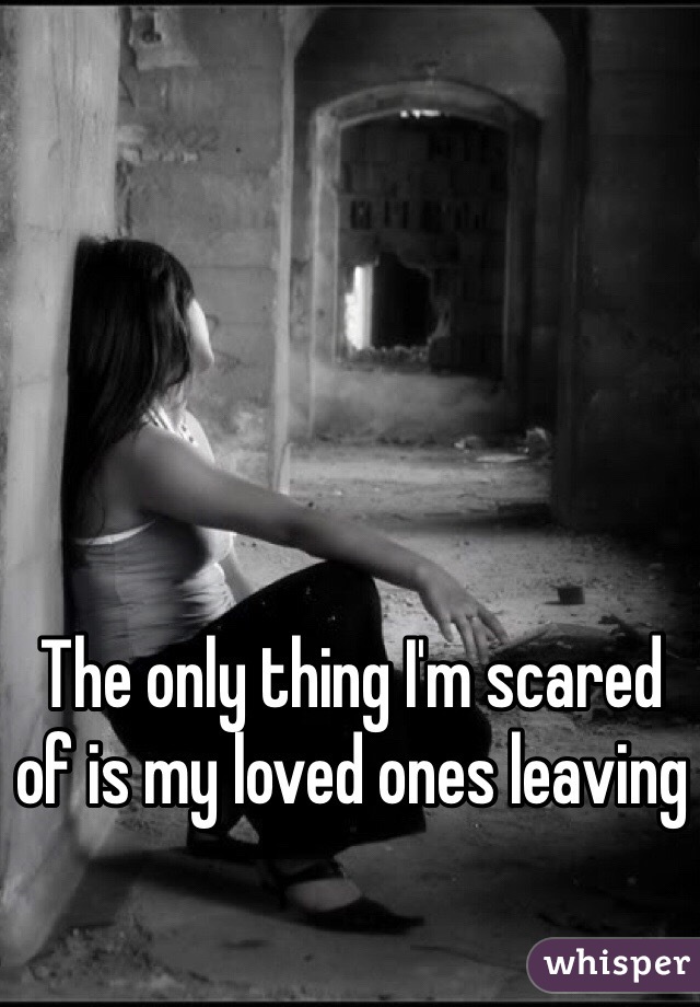 The only thing I'm scared of is my loved ones leaving