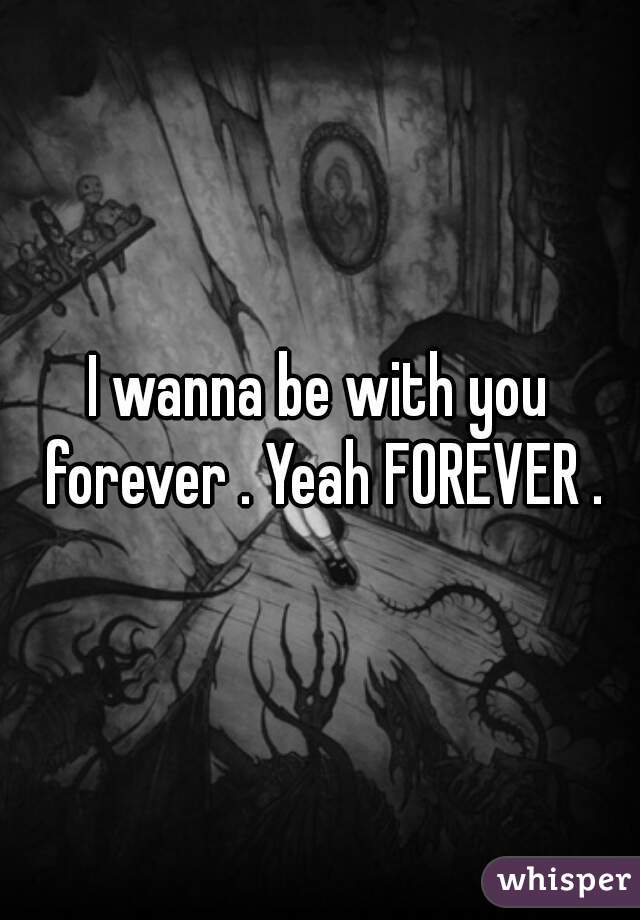 I wanna be with you forever . Yeah FOREVER .