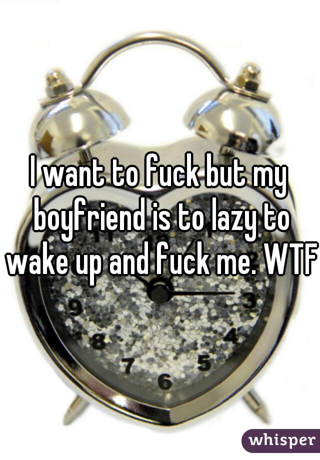 I want to fuck but my boyfriend is to lazy to wake up and fuck me. WTF.