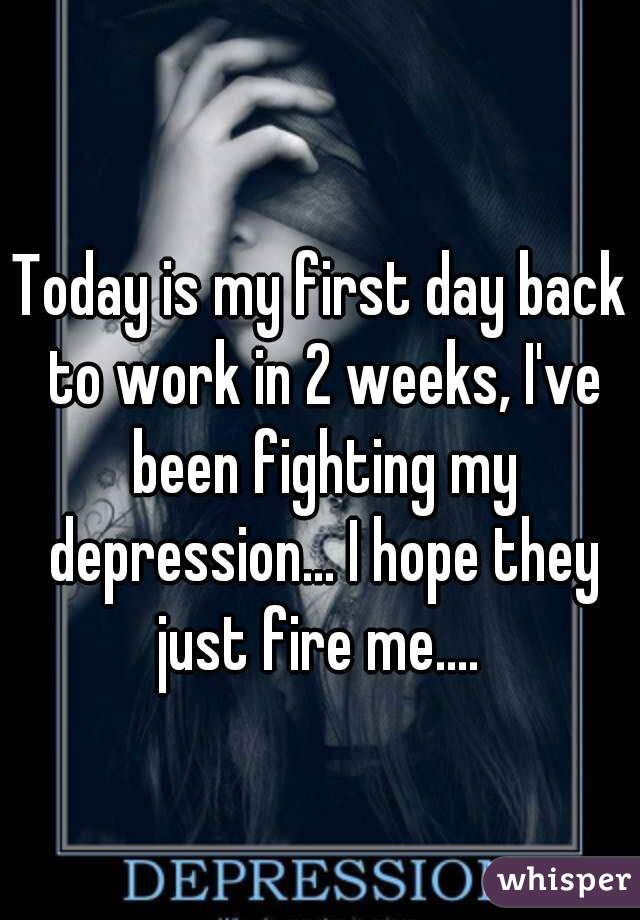 Today is my first day back to work in 2 weeks, I've been fighting my depression... I hope they just fire me.... 
