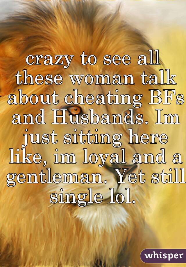 crazy to see all these woman talk about cheating BFs and Husbands. Im just sitting here like, im loyal and a gentleman. Yet still single lol. 