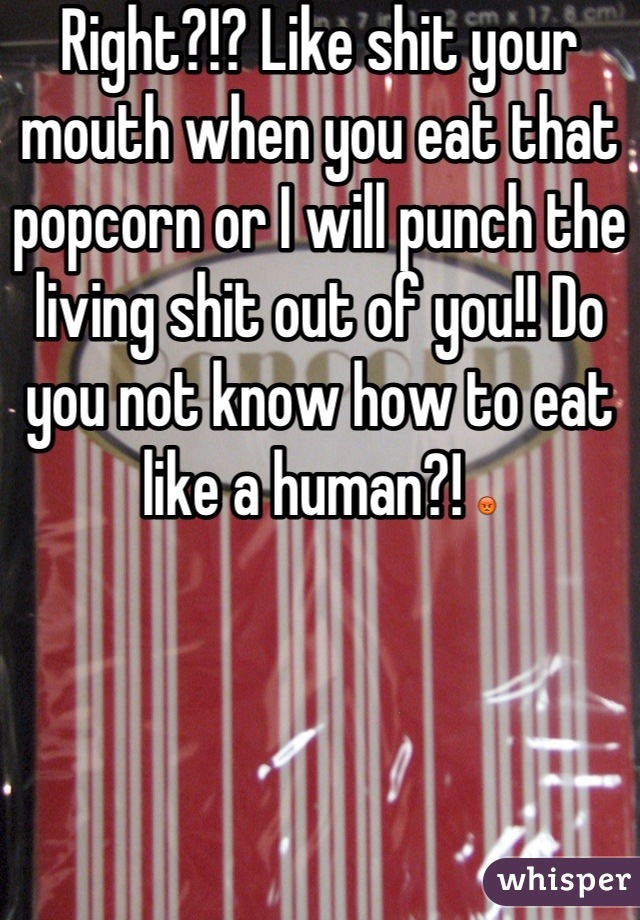 Right?!? Like shit your mouth when you eat that popcorn or I will punch the living shit out of you!! Do you not know how to eat like a human?! 😡