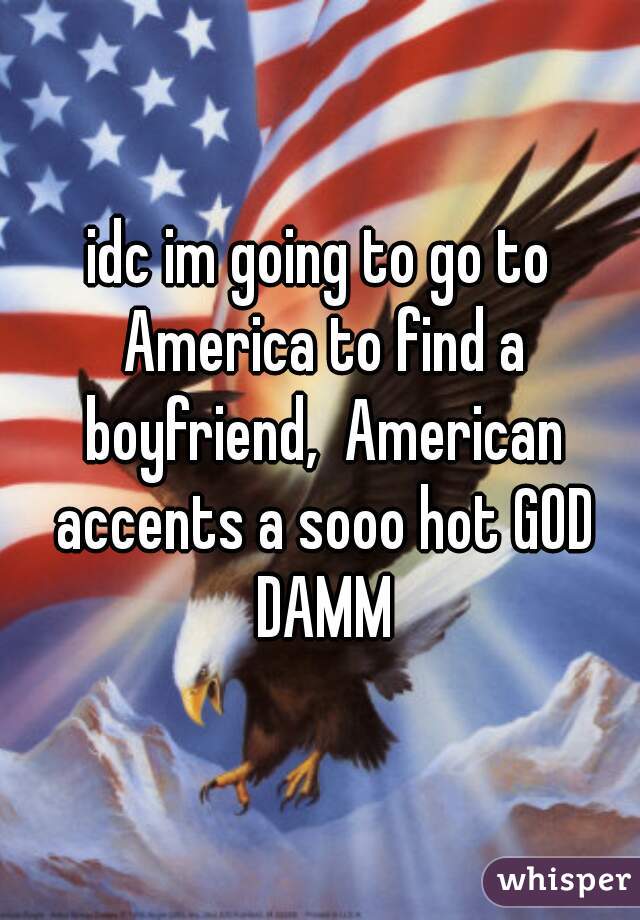 idc im going to go to America to find a boyfriend,  American accents a sooo hot GOD DAMM