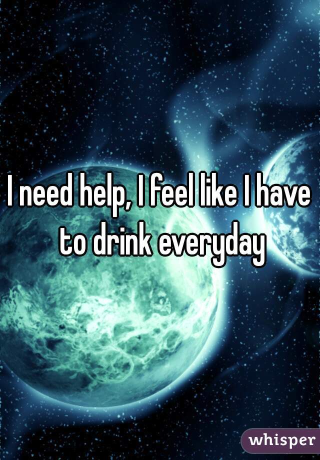 I need help, I feel like I have to drink everyday