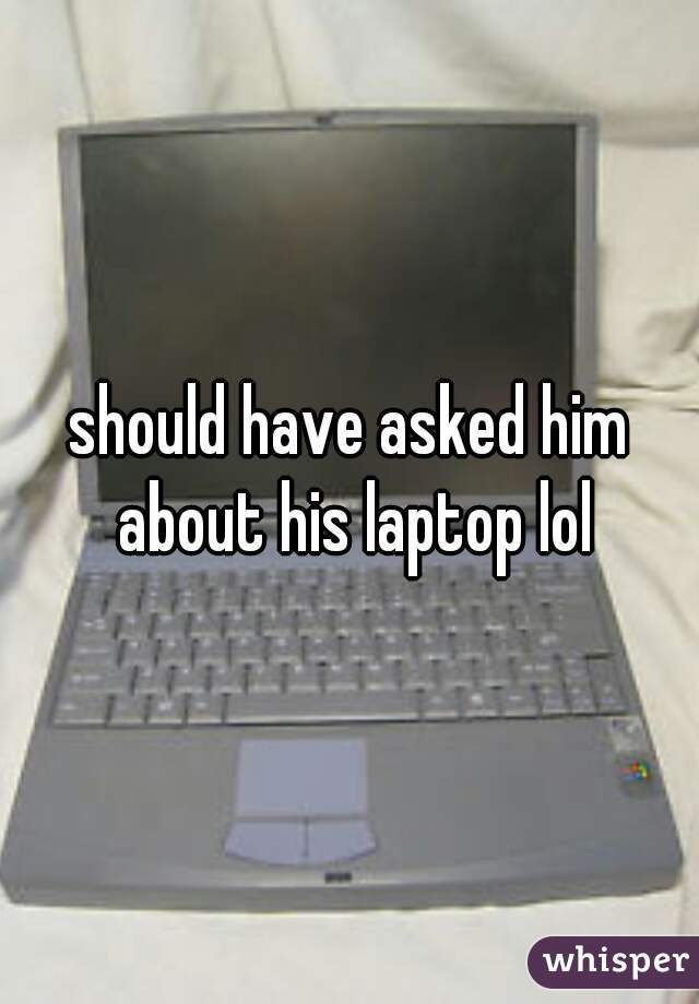 should have asked him about his laptop lol