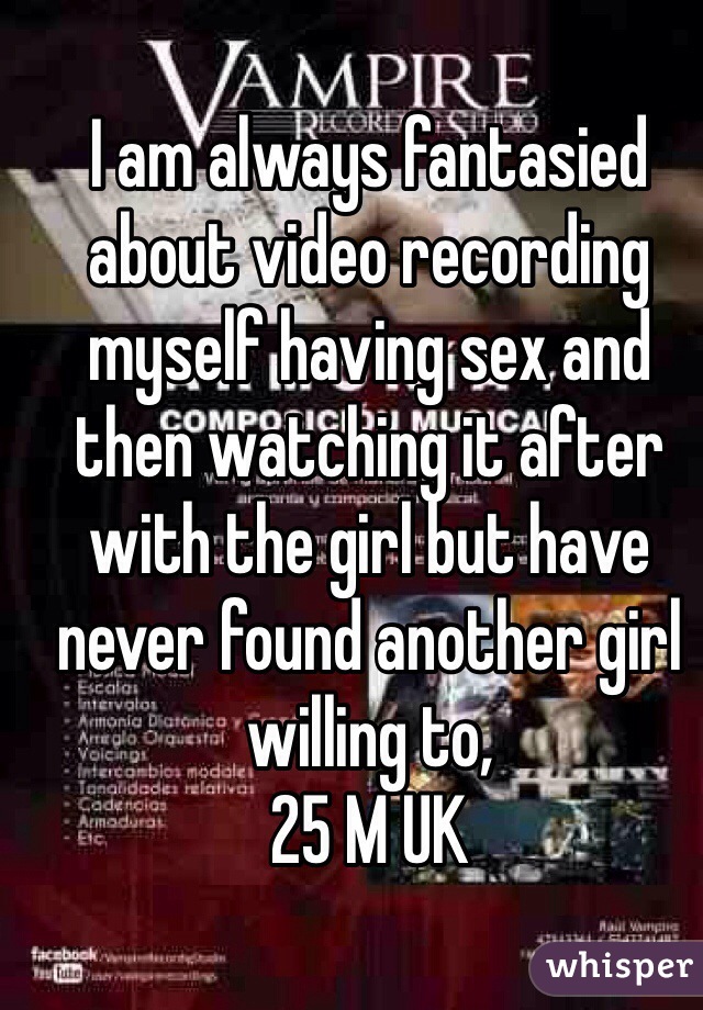 I am always fantasied about video recording myself having sex and then watching it after with the girl but have never found another girl willing to, 
25 M UK 