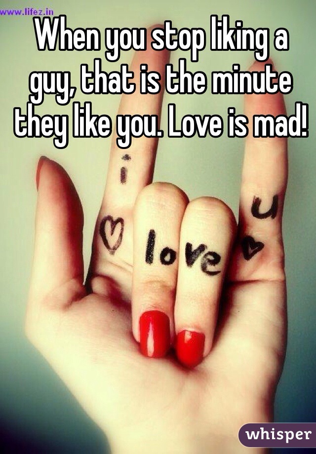 When you stop liking a guy, that is the minute they like you. Love is mad!