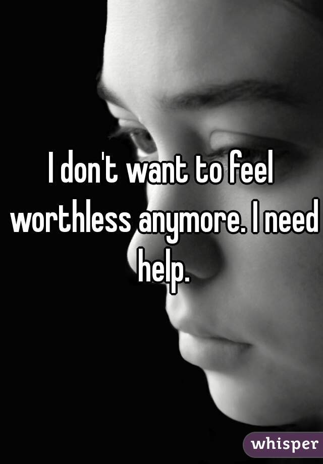 I don't want to feel worthless anymore. I need help.