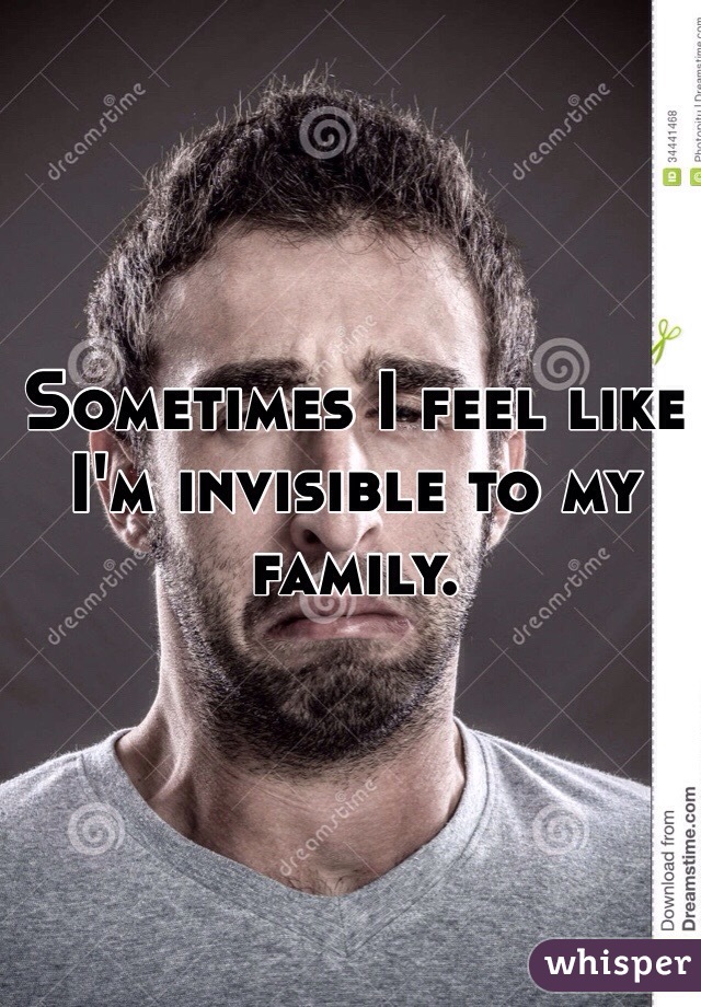 Sometimes I feel like I'm invisible to my family.