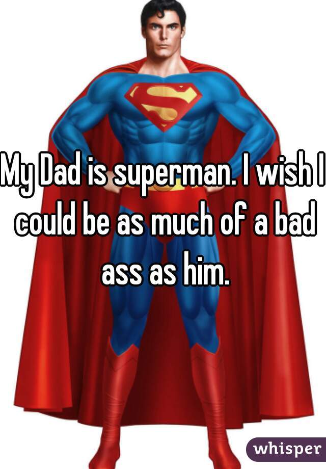 My Dad is superman. I wish I could be as much of a bad ass as him.