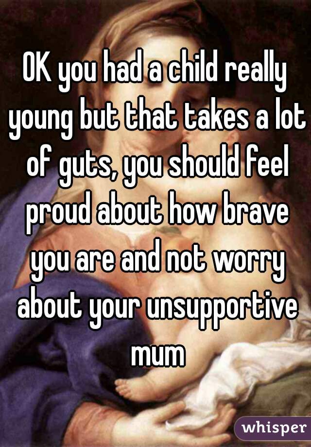 OK you had a child really young but that takes a lot of guts, you should feel proud about how brave you are and not worry about your unsupportive mum