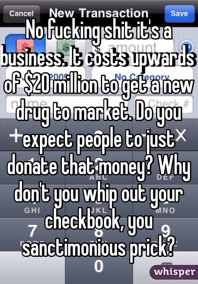 No fucking shit it's a business. It costs upwards of $20 million to get a new drug to market. Do you expect people to just donate that money? Why don't you whip out your checkbook, you sanctimonious prick?