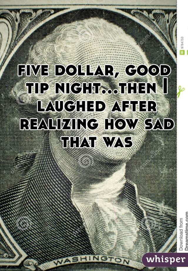 five dollar, good tip night...then I laughed after realizing how sad that was