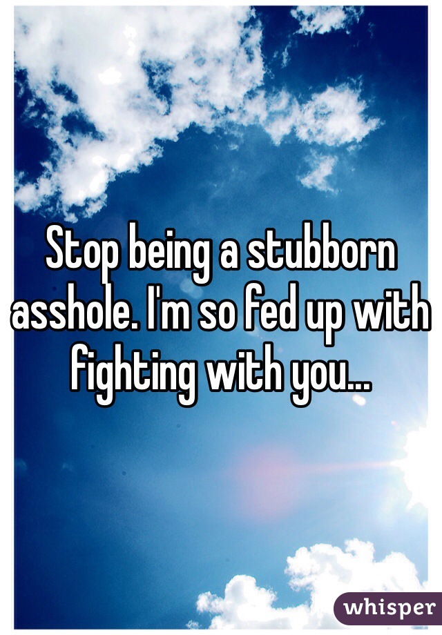 Stop being a stubborn asshole. I'm so fed up with fighting with you... 
