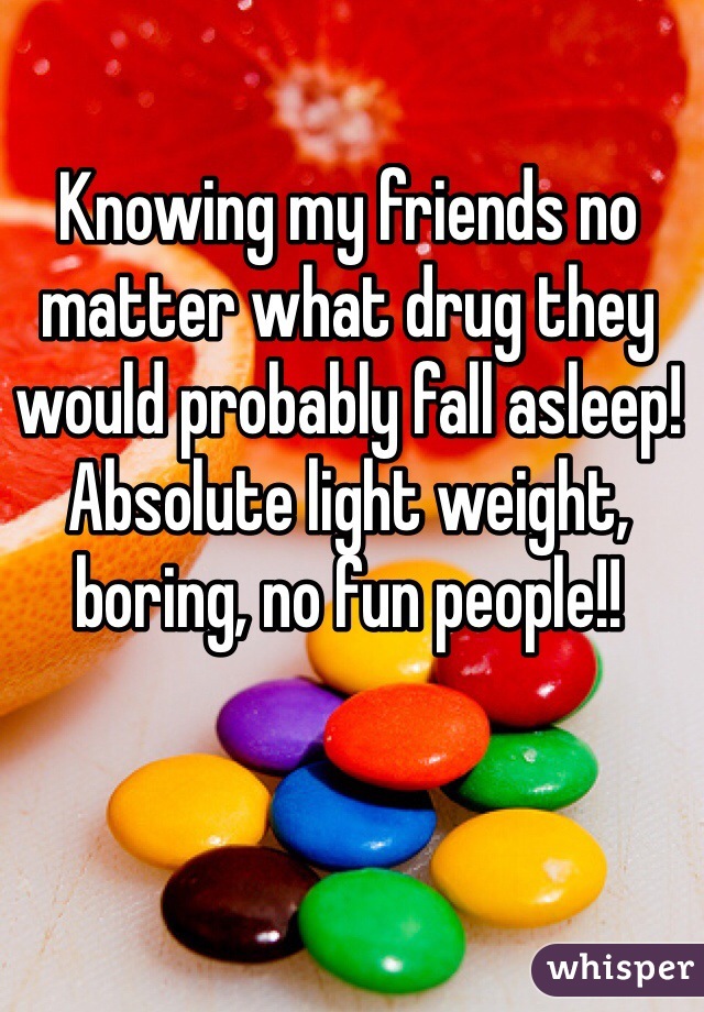 Knowing my friends no matter what drug they would probably fall asleep! Absolute light weight, boring, no fun people!! 
