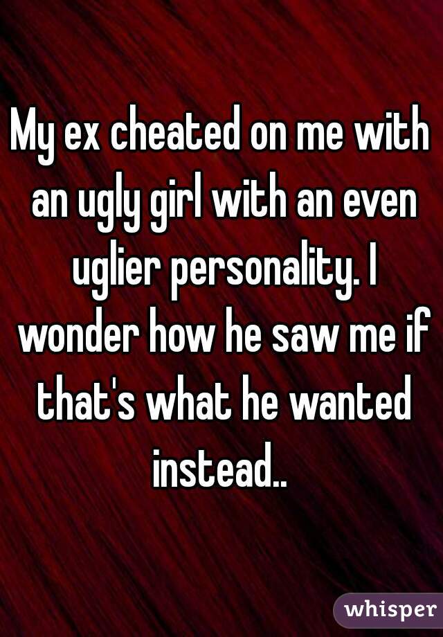 My ex cheated on me with an ugly girl with an even uglier personality. I wonder how he saw me if that's what he wanted instead.. 