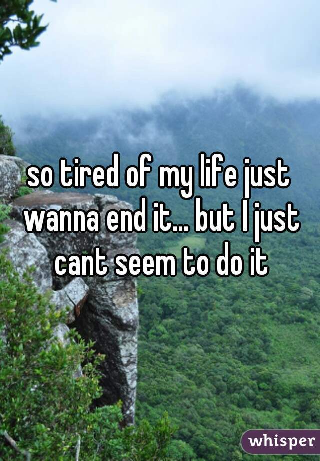 so tired of my life just wanna end it... but I just cant seem to do it