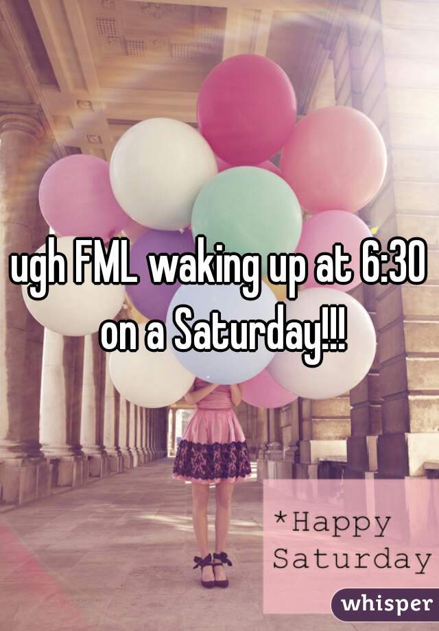 ugh FML waking up at 6:30 on a Saturday!!!