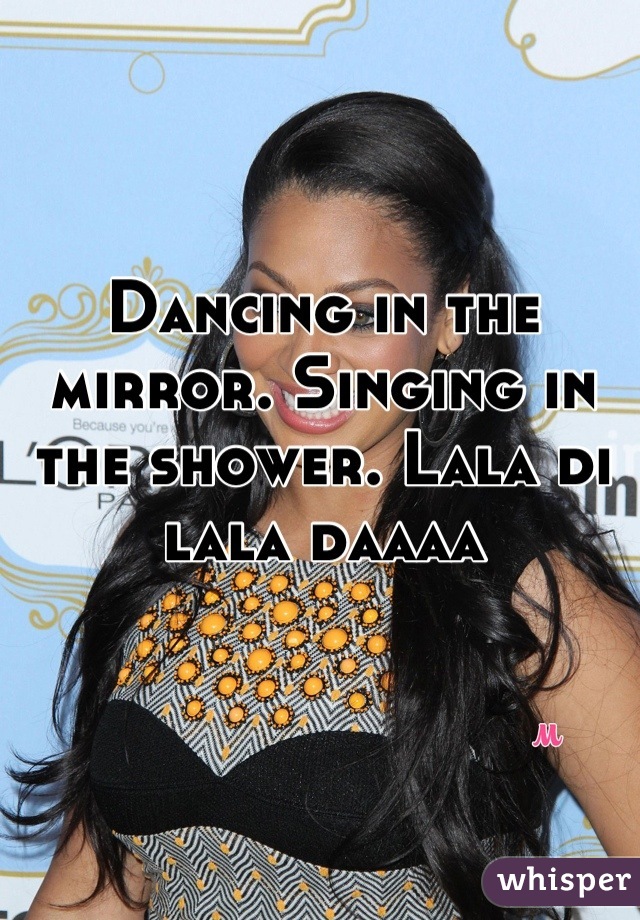 Dancing in the mirror. Singing in the shower. Lala di lala daaaa