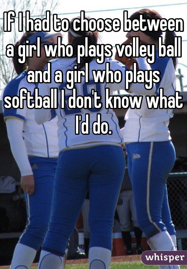 If I had to choose between a girl who plays volley ball and a girl who plays softball I don't know what I'd do. 