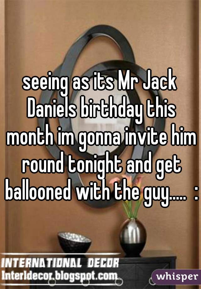 seeing as its Mr Jack Daniels birthday this month im gonna invite him round tonight and get ballooned with the guy.....  :)