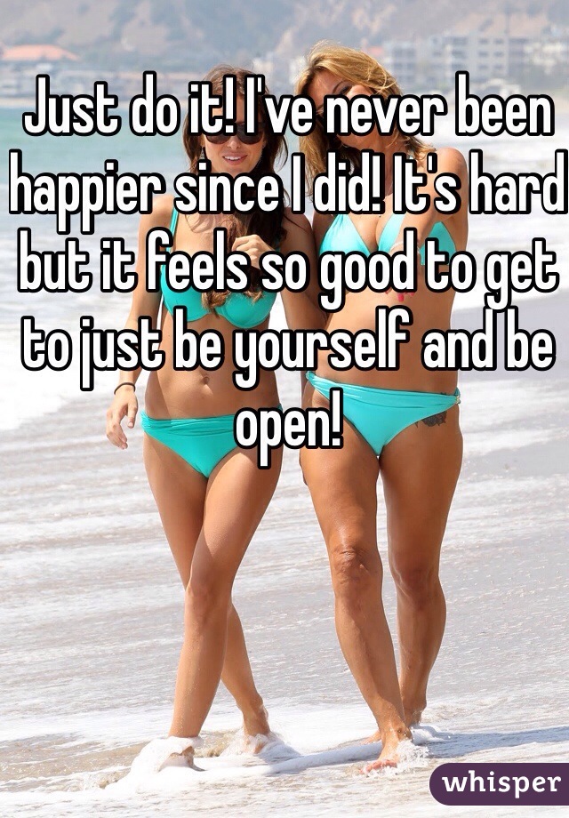 Just do it! I've never been happier since I did! It's hard but it feels so good to get to just be yourself and be open!