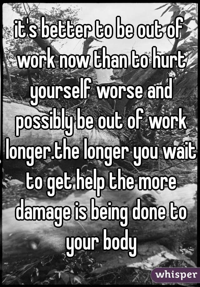 it's better to be out of work now than to hurt yourself worse and possibly be out of work longer.the longer you wait to get help the more damage is being done to your body