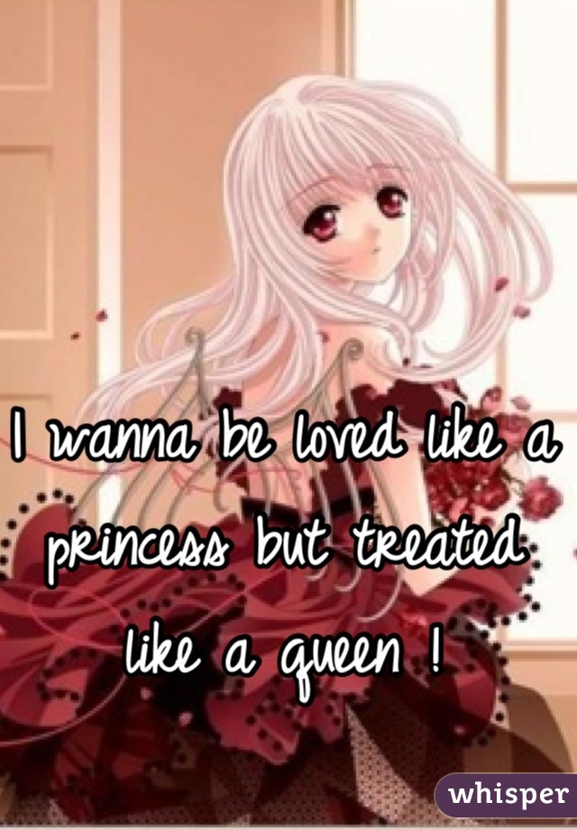I wanna be loved like a princess but treated like a queen !
