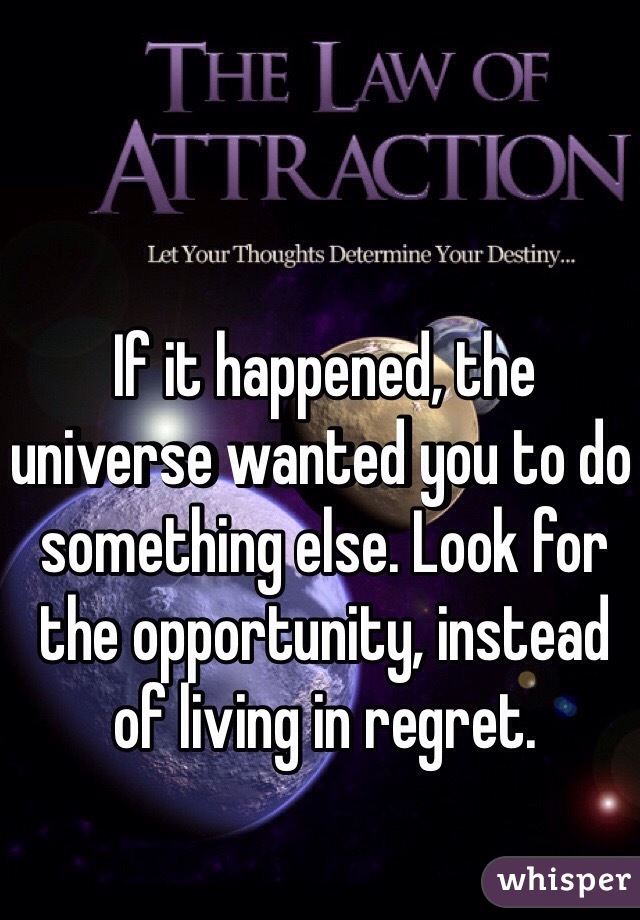 If it happened, the universe wanted you to do something else. Look for the opportunity, instead of living in regret.