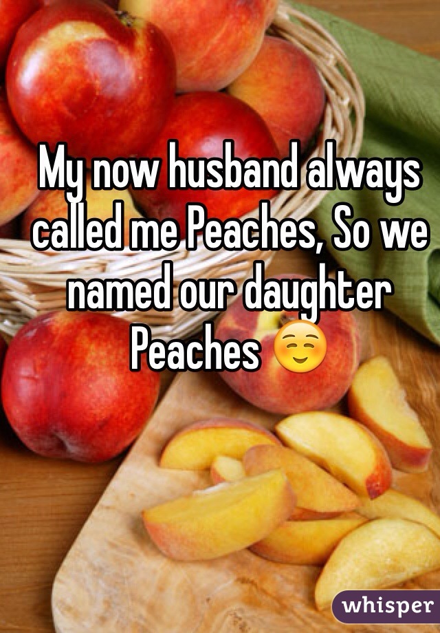 My now husband always called me Peaches, So we named our daughter Peaches ☺️