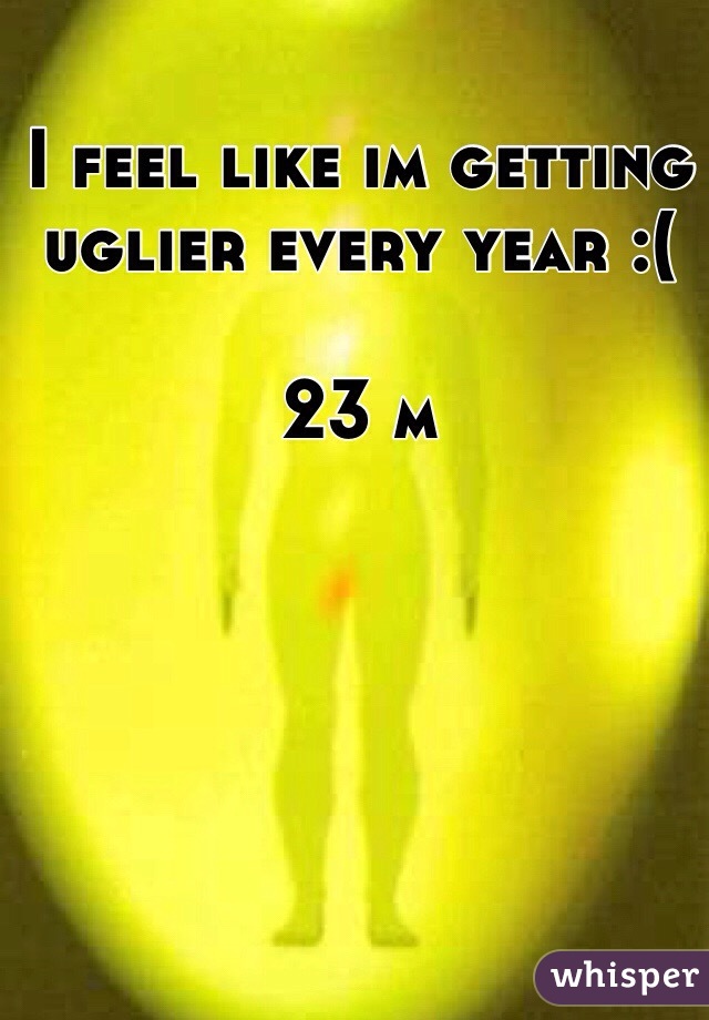 I feel like im getting uglier every year :( 

23 m 