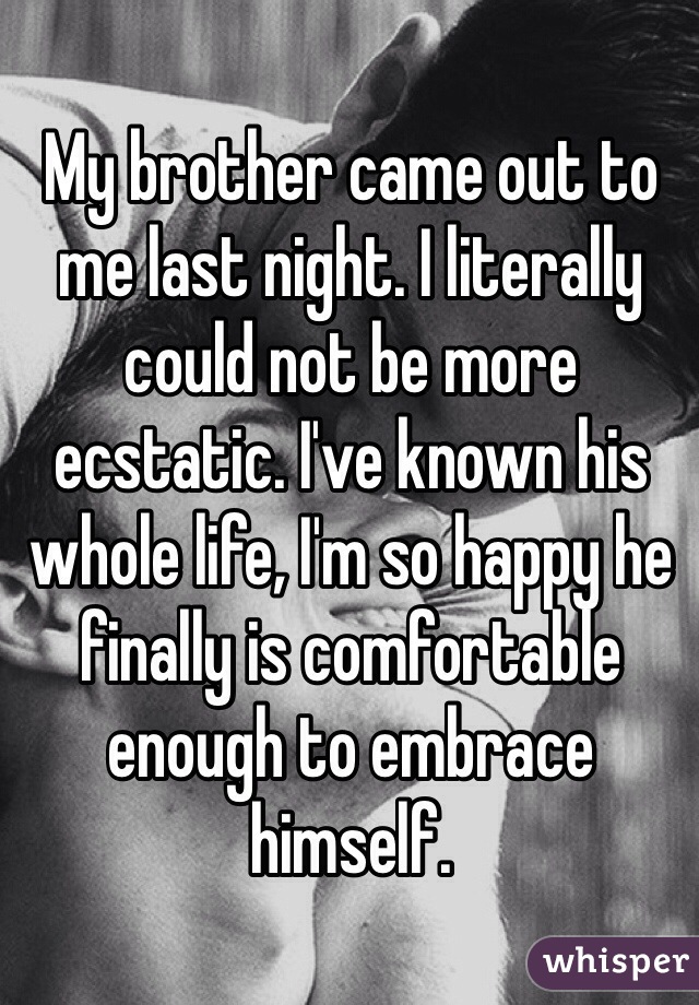 My brother came out to me last night. I literally could not be more ecstatic. I've known his whole life, I'm so happy he finally is comfortable enough to embrace himself. 