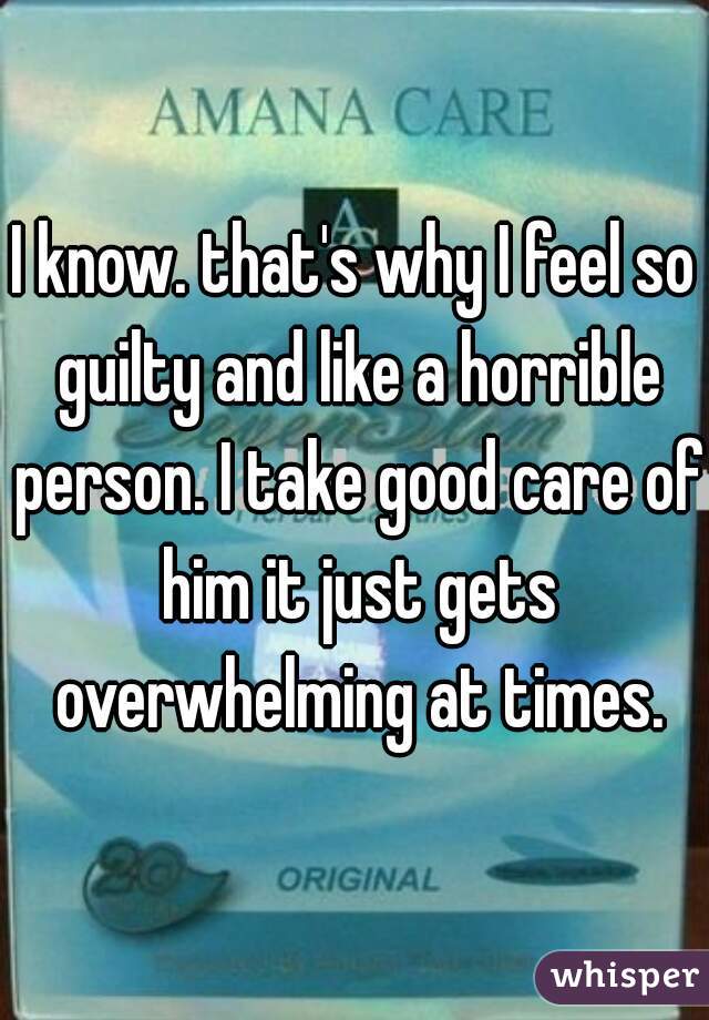 I know. that's why I feel so guilty and like a horrible person. I take good care of him it just gets overwhelming at times.