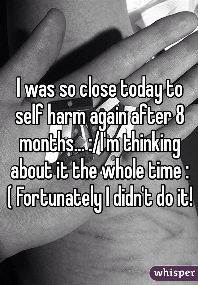 I was so close today to self harm again after 8 months... :/I'm thinking about it the whole time :( Fortunately I didn't do it!