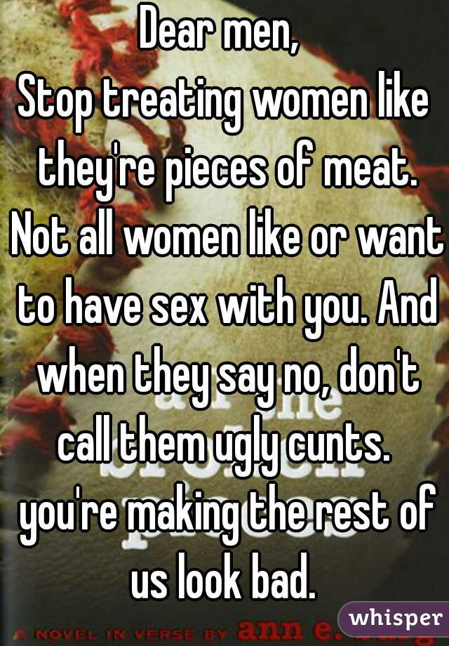 Dear men, 
Stop treating women like they're pieces of meat. Not all women like or want to have sex with you. And when they say no, don't call them ugly cunts.  you're making the rest of us look bad. 