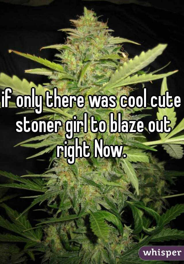if only there was cool cute stoner girl to blaze out right Now. 