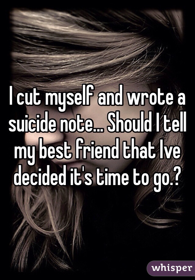 I cut myself and wrote a suicide note... Should I tell my best friend that Ive decided it's time to go.?
