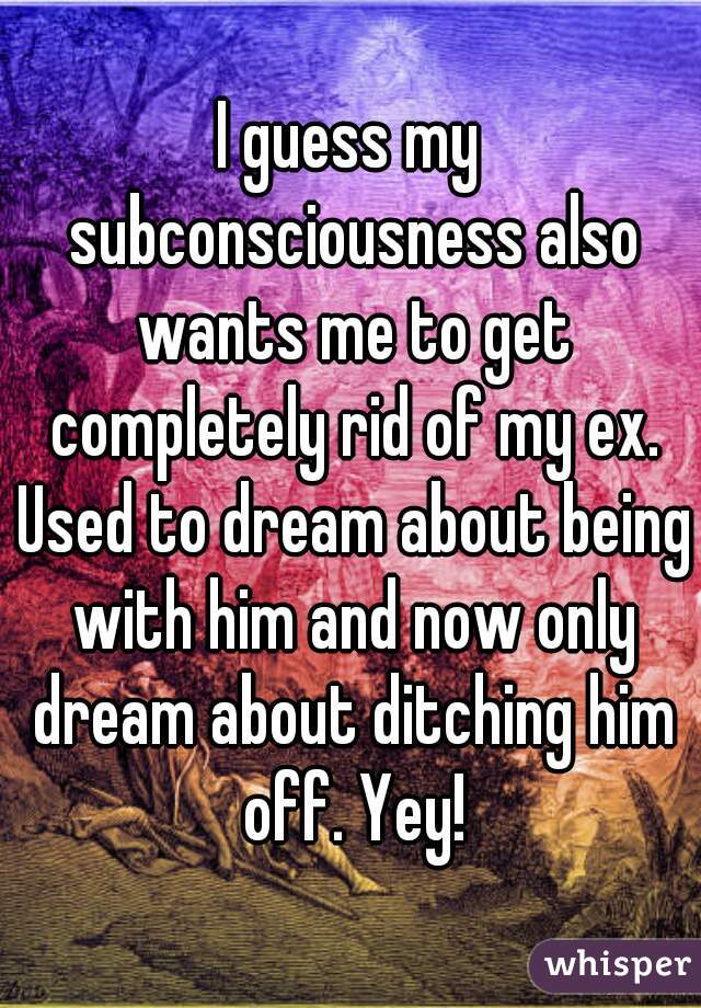 I guess my subconsciousness also wants me to get completely rid of my ex. Used to dream about being with him and now only dream about ditching him off. Yey!
