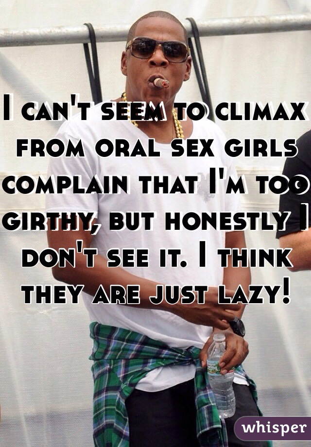 I can't seem to climax from oral sex girls complain that I'm too girthy, but honestly I don't see it. I think they are just lazy! 