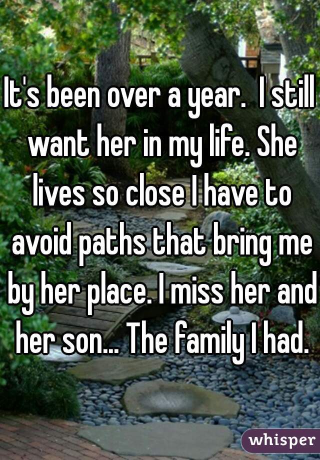 It's been over a year.  I still want her in my life. She lives so close I have to avoid paths that bring me by her place. I miss her and her son... The family I had.