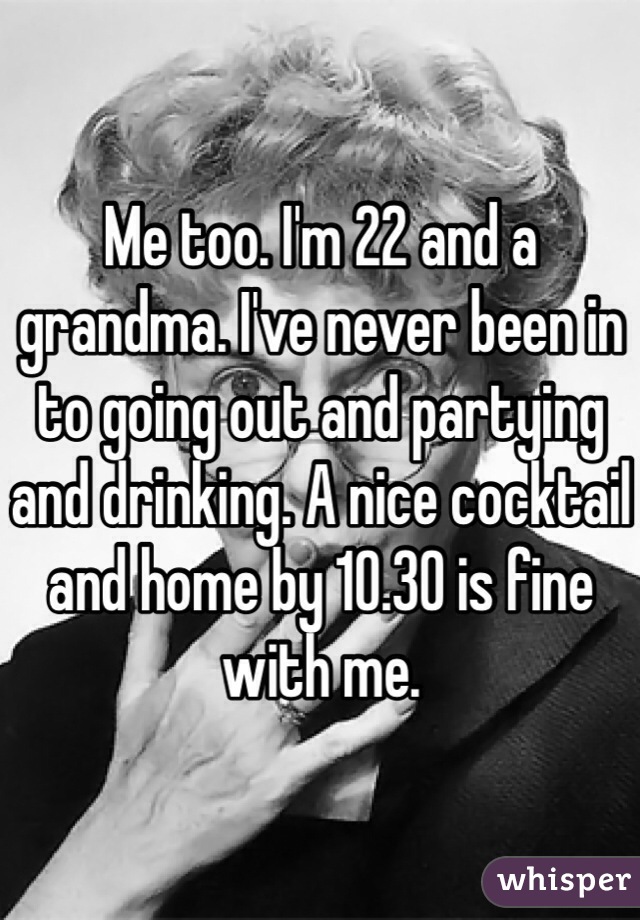 Me too. I'm 22 and a grandma. I've never been in to going out and partying and drinking. A nice cocktail and home by 10.30 is fine with me. 