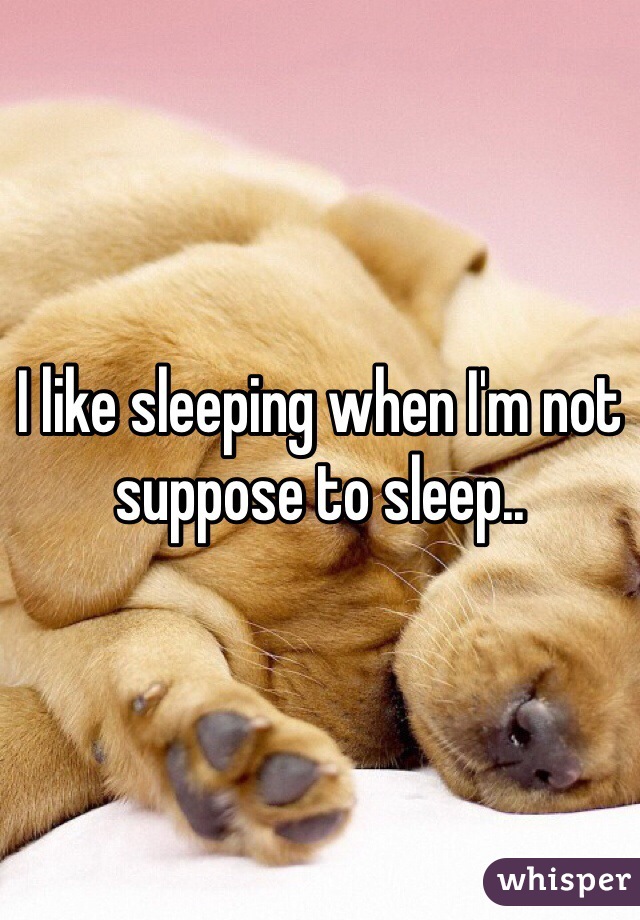 I like sleeping when I'm not suppose to sleep..