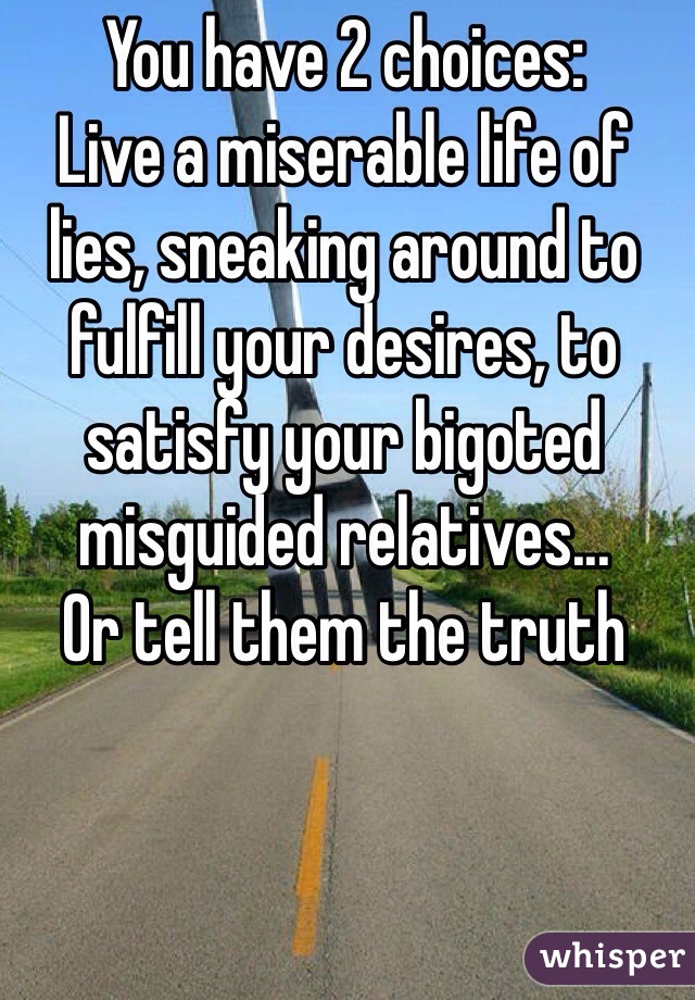 You have 2 choices: 
Live a miserable life of lies, sneaking around to fulfill your desires, to satisfy your bigoted misguided relatives...
Or tell them the truth