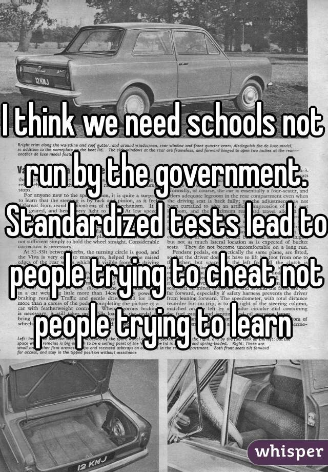 I think we need schools not run by the government. Standardized tests lead to people trying to cheat not people trying to learn 