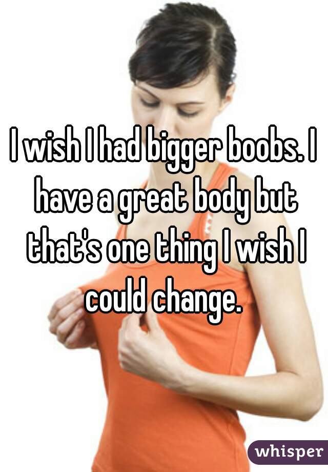 I wish I had bigger boobs. I have a great body but that's one thing I wish I could change. 