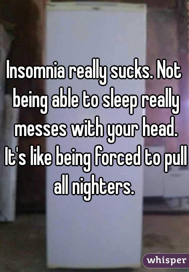 Insomnia really sucks. Not being able to sleep really messes with your head. It's like being forced to pull all nighters. 