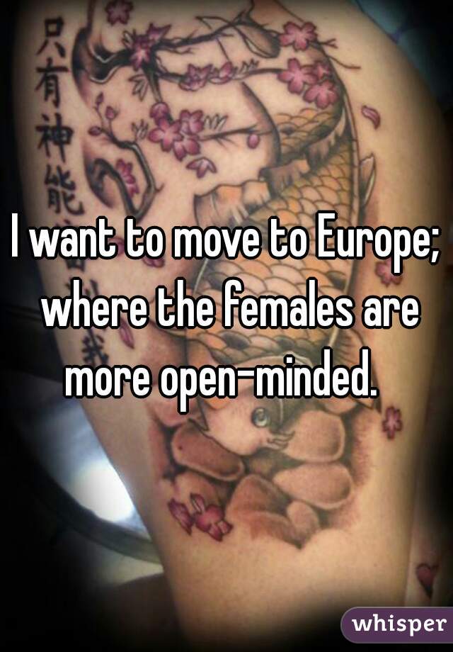 I want to move to Europe; where the females are more open-minded.  